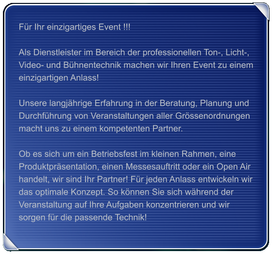 Für Ihr einzigartiges Event !!!  Als Dienstleister im Bereich der professionellen Ton-, Licht-,  Video- und Bühnentechnik machen wir Ihren Event zu einem einzigartigen Anlass!  Unsere langjährige Erfahrung in der Beratung, Planung und Durchführung von Veranstaltungen aller Grössenordnungen macht uns zu einem kompetenten Partner.  Ob es sich um ein Betriebsfest im kleinen Rahmen, eine Produktpräsentation, einen Messesauftritt oder ein Open Air handelt, wir sind Ihr Partner! Für jeden Anlass entwickeln wir das optimale Konzept. So können Sie sich während der Veranstaltung auf Ihre Aufgaben konzentrieren und wir sorgen für die passende Technik!